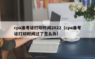 cpa准考证打印时间2022（cpa准考证打印时间过了怎么办）