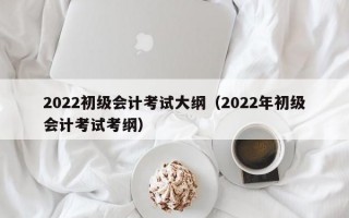 2022初级会计考试大纲（2022年初级会计考试考纲）