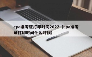 cpa准考证打印时间2022（cpa准考证打印时间什么时候）
