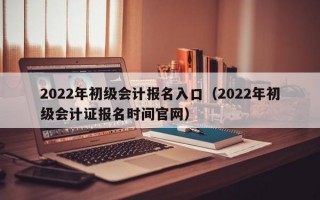 2022年初级会计报名入口（2022年初级会计证报名时间官网）