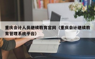 重庆会计人员继续教育官网（重庆会计继续教育管理系统平台）